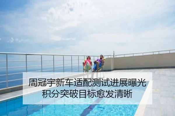 周冠宇新车适配测试进展曝光 积分突破目标愈发清晰