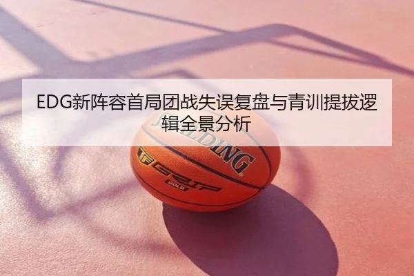 EDG新阵容首局团战失误复盘与青训提拔逻辑全景分析