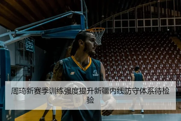 周琦新赛季训练强度提升新疆内线防守体系待检验