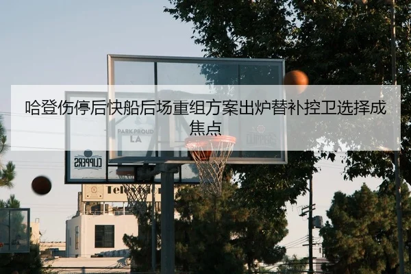 哈登伤停后快船后场重组方案出炉替补控卫选择成焦点