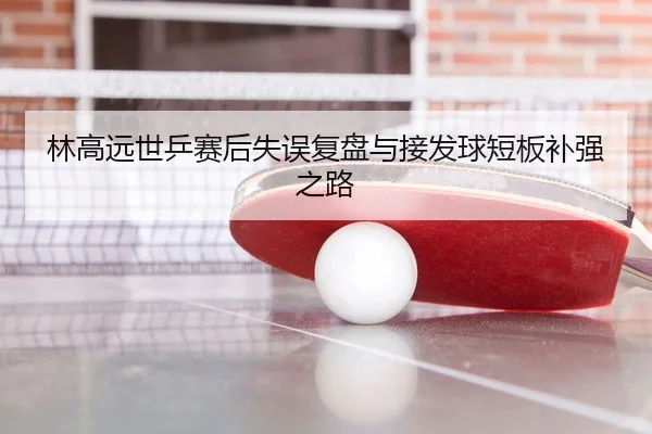 林高远世乒赛后失误复盘与接发球短板补强之路
