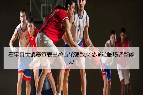 石宇奇世锦赛签表出炉首轮强敌来袭考验临场调整能力